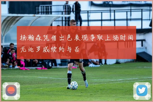 杨瀚森凭借出色表现争取上场时间无论罗威续约与否