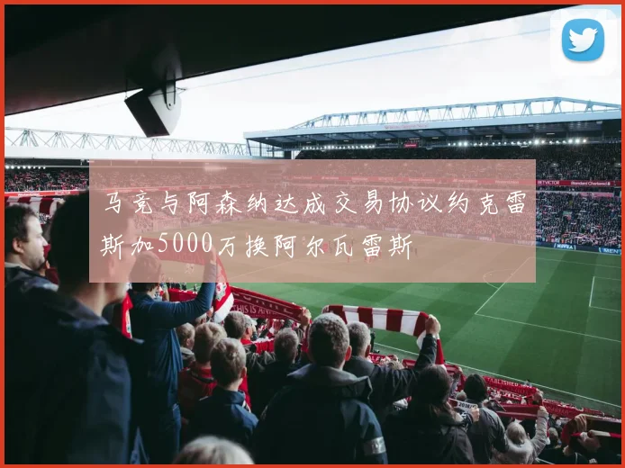 马竞与阿森纳达成交易协议约克雷斯加5000万换阿尔瓦雷斯