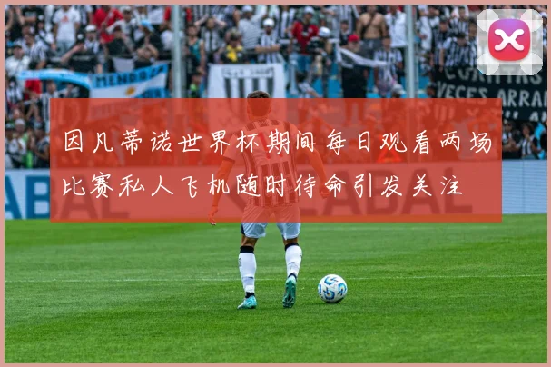 因凡蒂诺世界杯期间每日观看两场比赛私人飞机随时待命引发关注
