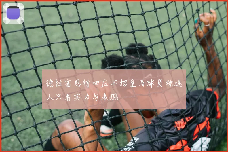德拉富恩特回应不招皇马球员称选人只看实力与表现
