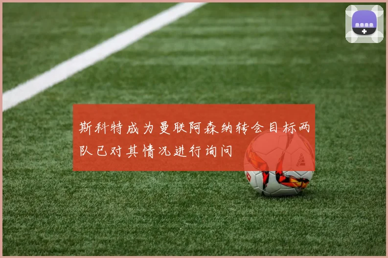 斯科特成为曼联阿森纳转会目标两队已对其情况进行询问
