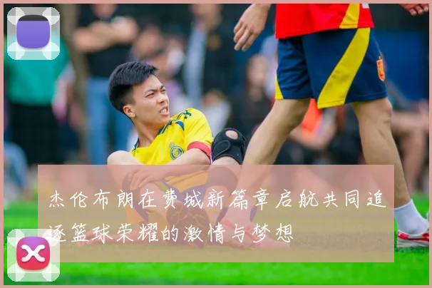 杰伦布朗在费城新篇章启航共同追逐篮球荣耀的激情与梦想
