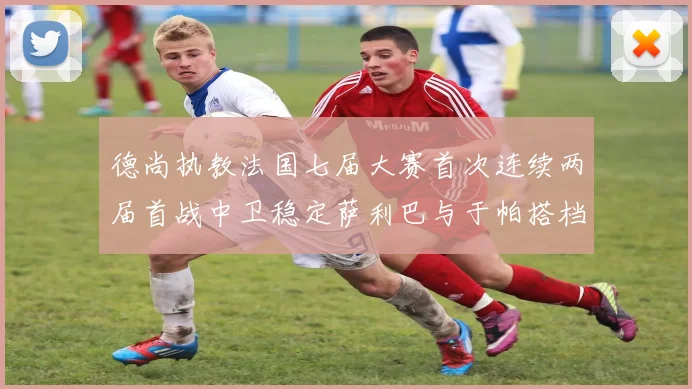 德尚执教法国七届大赛首次连续两届首战中卫稳定萨利巴与于帕搭档