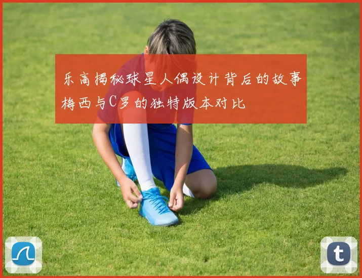 乐高揭秘球星人偶设计背后的故事梅西与C罗的独特版本对比