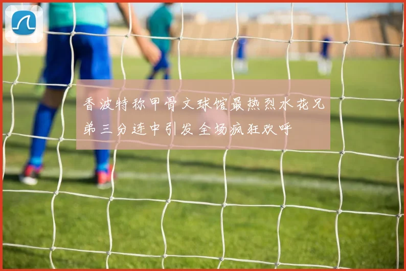 香波特称甲骨文球馆最热烈水花兄弟三分连中引发全场疯狂欢呼