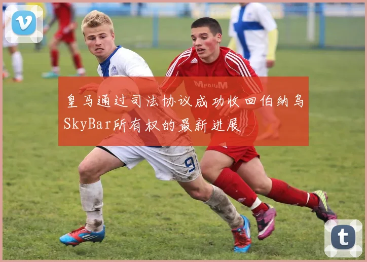 皇马通过司法协议成功收回伯纳乌SkyBar所有权的最新进展