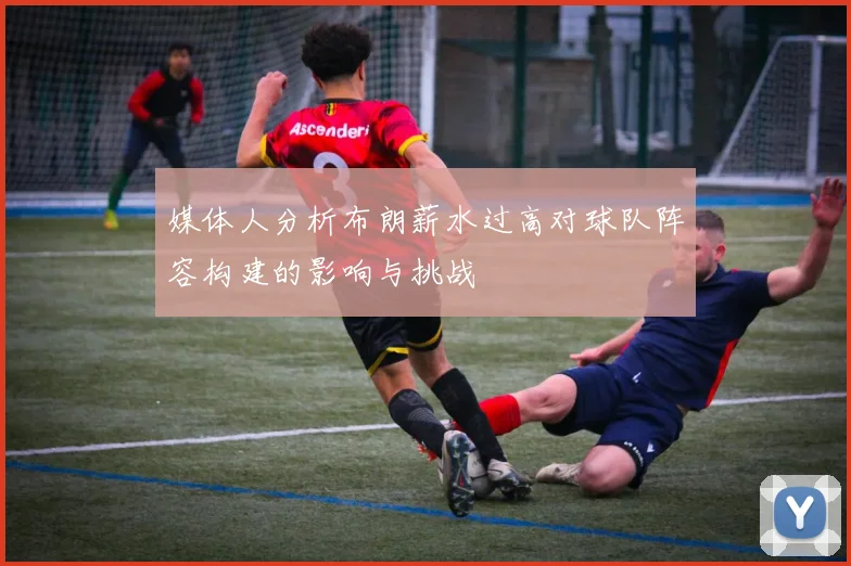 媒体人分析布朗薪水过高对球队阵容构建的影响与挑战