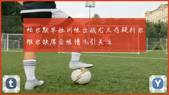 帕尔默单独训练出战尤文存疑科尔维尔缺席合练情况引关注
