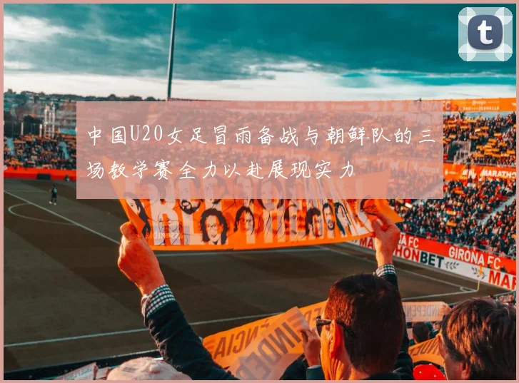 中国U20女足冒雨备战与朝鲜队的三场教学赛全力以赴展现实力