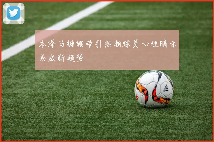 本泽马缠绷带引热潮球员心理暗示或成新趋势