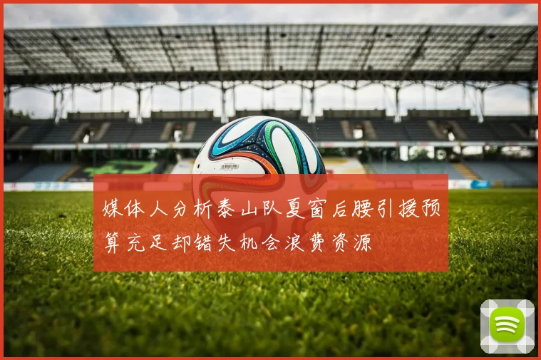 媒体人分析泰山队夏窗后腰引援预算充足却错失机会浪费资源