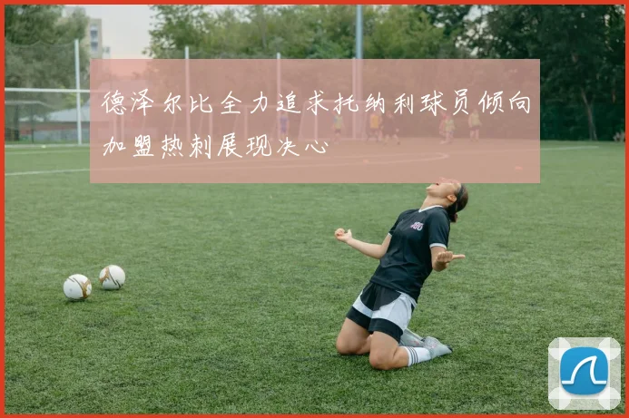 德泽尔比全力追求托纳利球员倾向加盟热刺展现决心