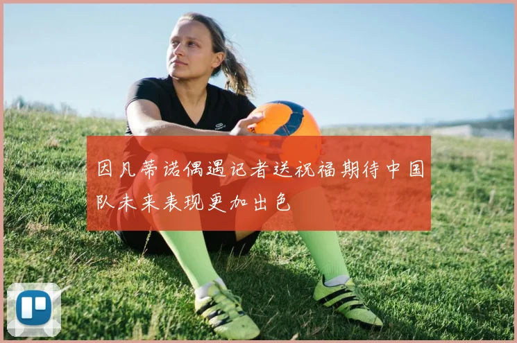 因凡蒂诺偶遇记者送祝福期待中国队未来表现更加出色