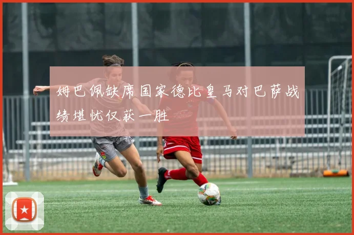 姆巴佩缺席国家德比皇马对巴萨战绩堪忧仅获一胜