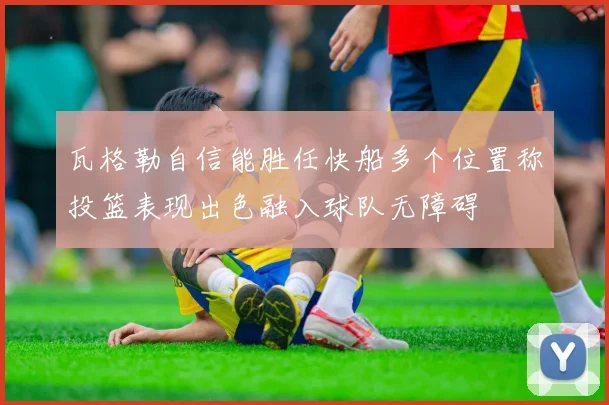 瓦格勒自信能胜任快船多个位置称投篮表现出色融入球队无障碍