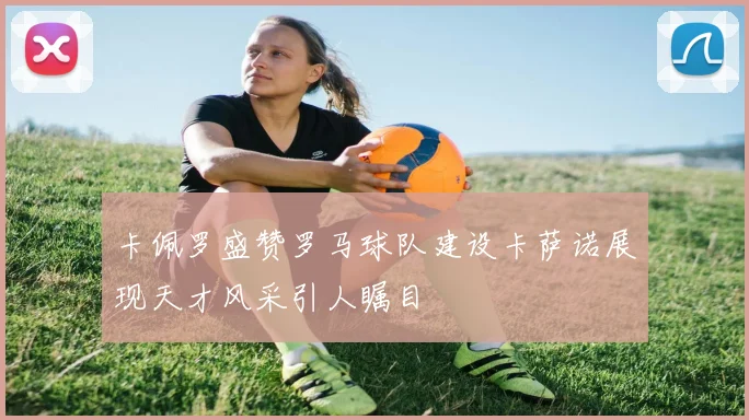 卡佩罗盛赞罗马球队建设卡萨诺展现天才风采引人瞩目