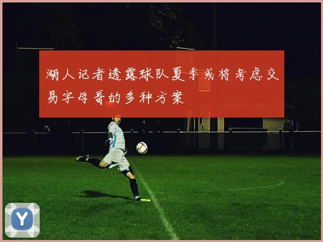 湖人记者透露球队夏季或将考虑交易字母哥的多种方案