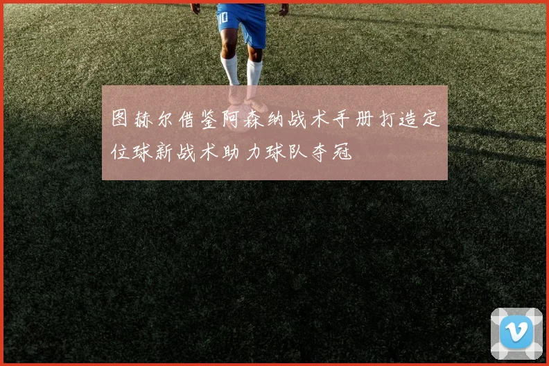 图赫尔借鉴阿森纳战术手册打造定位球新战术助力球队夺冠
