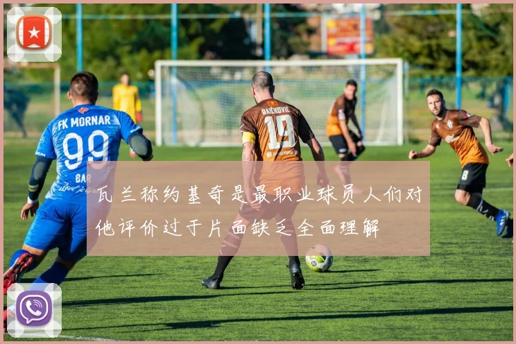 瓦兰称约基奇是最职业球员人们对他评价过于片面缺乏全面理解