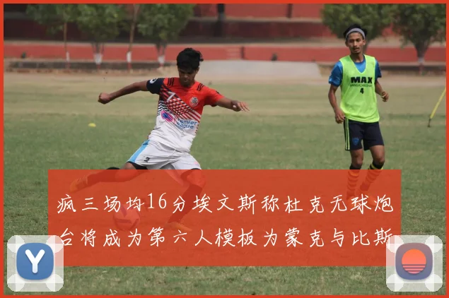 疯三场均16分埃文斯称杜克无球炮台将成为第六人模板为蒙克与比斯利