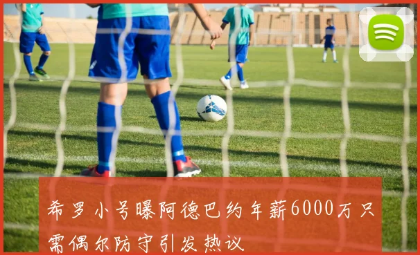 希罗小号曝阿德巴约年薪6000万只需偶尔防守引发热议