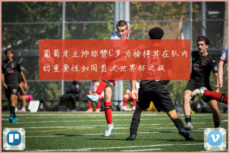葡萄牙主帅称赞C罗为榜样其在队内的重要性如同首次世界杯之旅